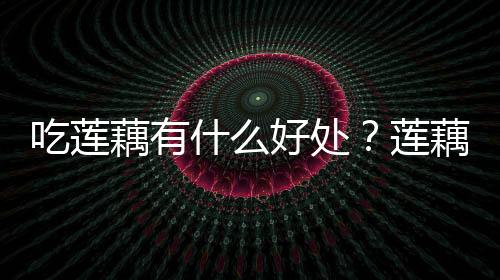 吃莲藕有什么好处？莲藕的营养价值及功效与作用