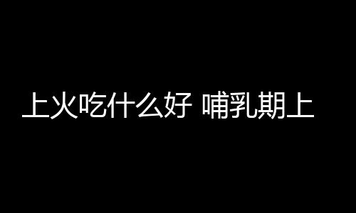 上火吃什么好 哺乳期上火怎么办？