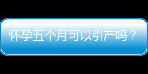 怀孕五个月可以引产吗？