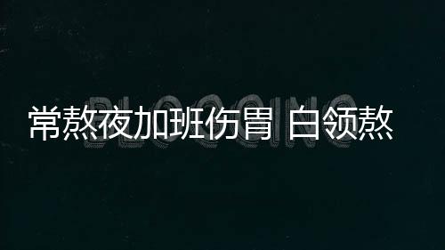 常熬夜加班伤胃 白领熬夜吃什么养胃？