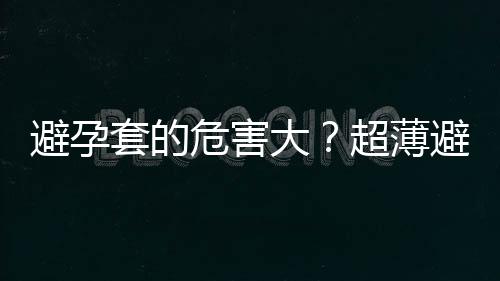 避孕套的危害大？超薄避孕套容易破怎么办