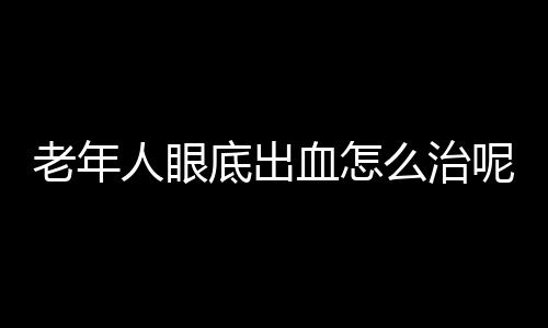 老年人眼底出血怎么治呢？