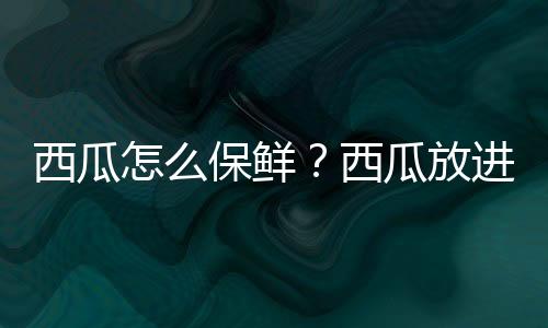 西瓜怎么保鲜？西瓜放进冰箱好吗？